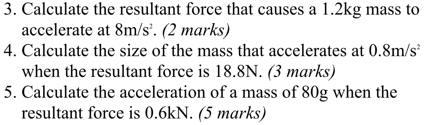 Calculate the resultant force that causes a 1.2kg mass to 
accelerate at 8m/s^2. (2 marks) 
4. Calculate the size of the mass that accelerates at 0.8m/s^2
when the resultant force is 18.8N. (3 marks) 
5. Calculate the acceleration of a mass of 80g when the 
resultant force is 0.6kN. (5 marks)