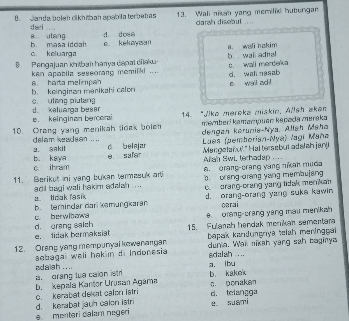 Janda boleh dikhitbah apabila terbebas 13. Wali nikah yang memiliki hubungan
dari _darah disebut ....
a. utang d. dosa
b. masa iddah e. kekayaan
a. wali hakim
c. keluarga
9. Pengajuan khitbah hanya dapat dilaku- b. wali adhal
c. wali merdeka
kan apabila seseorang memiliki ....
d. wali nasab
a. harta melimpah
b. keinginan menikahi calon e. wali adil
c. utang piutang
d. keluarga besar
e. keinginan bercerai 14. “Jika mereka miskin, Allah akan
10. Orang yang menikah tidak boleh memberi kemampuan kepada mereka
dengan karunia-Nya. Allah Maha
dalam keadaan ....
a. sakit d. belajar Luas (pemberian-Nya) lagi Maha
bù kaya e. safar Mengetahui." Hal tersebut adalah janji
Allah Swt. terhadap
c. ihram
11. Berikut ini yang bukan termasuk arti a. orang-orang yang nikah muda
b. orang-orang yang membujang
adil bagi wali hakim adalah ....
a. tidak fasik c. orang-orang yang tidak menikah
d. orang-orang yang suka kawin
b. terhindar dari kemungkaran cerai
c. berwibawa
d. orang saleh e. orang-orang yang mau menikah
e. tidak bermaksiat 15. Fulanah hendak menikah sementara
bapak kandungnya telah meninggal
12. Orang yang mempunyai kewenangan
dunia. Wali nikah yang sah baginya
sebagai wali hakim di Indonesia
adalah ....
adalah ....
a. ibu
a. orang tua calon istri
b. kakek
b. kepala Kantor Urusan Agama
c. kerabat dekat calon istri c. ponakan
d. tetangga
d. kerabat jauh calon istri
e. suami
e. menteri dalam negeri