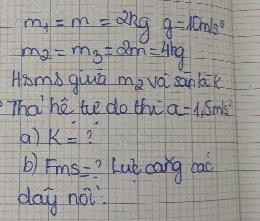 m_1=m=2kg g=10m/s^(θ)
m_2=m_3=2m=4kg
Hpoms qiuuā mavài sanbik 
Thahé t do thi a=1.5m/s^2
a) k=
b) Fms= ? Lub cang cac 
day noi