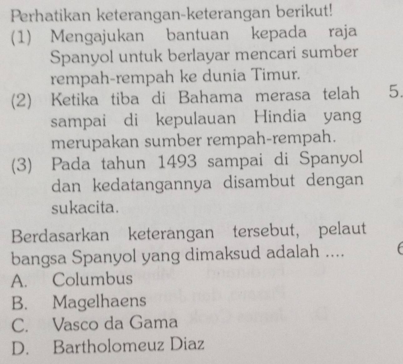 Perhatikan keterangan-keterangan berikut!
(1) Mengajukan bantuan kepada raja
Spanyol untuk berlayar mencari sumber
rempah-rempah ke dunia Timur.
(2) Ketika tiba di Bahama merasa telah 5.
sampai di kepulauan Hindia yang
merupakan sumber rempah-rempah.
(3) Pada tahun 1493 sampai di Spanyol
dan kedatangannya disambut dengan
sukacita.
Berdasarkan keterangan tersebut, pelaut
bangsa Spanyol yang dimaksud adalah ....
A. Columbus
B. Magelhaens
C. Vasco da Gama
D. Bartholomeuz Diaz