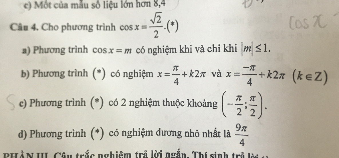 ) Một của mẫu số liệu lớn hơn 8,4 
Câu 4. Cho phương trình cos x= sqrt(2)/2 .(*)
a) Phương trình cos x=m có nghiệm khi và chỉ khi |m|≤ 1. 
b) Phương trình (*) có nghiệm x= π /4 +k2π và x= (-π )/4 +k2π (k∈ Z)
c) Phương trình (*) có 2 nghiệm thuộc khoảng (- π /2 ; π /2 ). 
d) Phương trình (*) có nghiệm dương nhỏ nhất là  9π /4 
PHÀN II, Câu trắc nghiêm trả lời ngắn. Thí sinh trả lời c