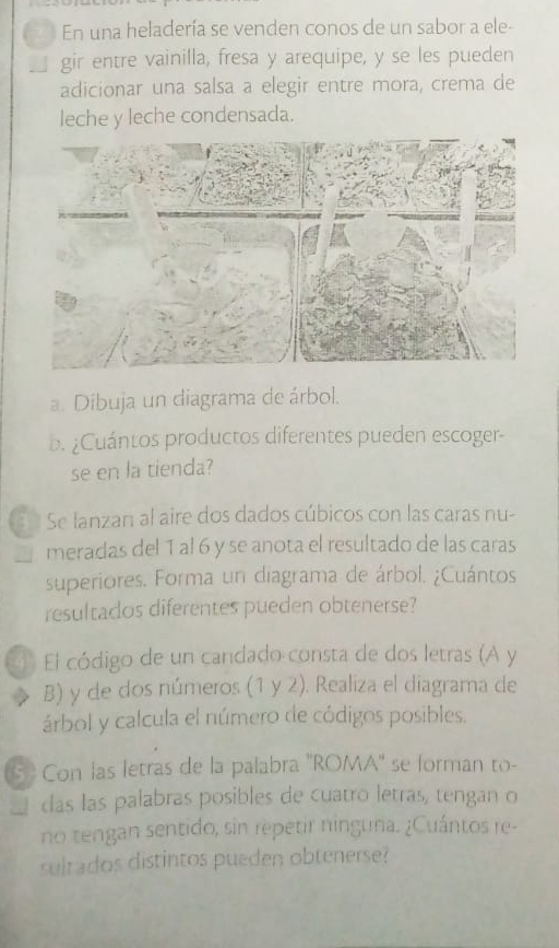 En una heladería se venden conos de un sabor a ele- 
gir entre vainilla, fresa y arequipe, y se les pueden 
adicionar una salsa a elegir entre mora, crema de 
leche y leche condensada. 
a. Dibuja un diagrama de árbol. 
b. ¿Cuántos productos diferentes pueden escoger- 
se en la tienda? 
n Se lanzan al aire dos dados cúbicos con las caras nu- 
meradas del 1 al 6 y se anota el resultado de las caras 
superiores. Forma un diagrama de árbol. ¿Cuántos 
resultados diferentes pueden obtenerse? 
4° El código de un candado consta de dos letras (A y
B) y de dos números (1 y 2). Realiza el diagrama de 
árbol y calcula el número de códigos posibles. 
6 Con las letras de la palabra ''ROMA'' se forman to- 
clas las palabras posibles de cuatro letras, tengan o 
no tengan sentido, sin repetir ninguna. ¿Cuántos re- 
sultados distintos pueden obtenerse?