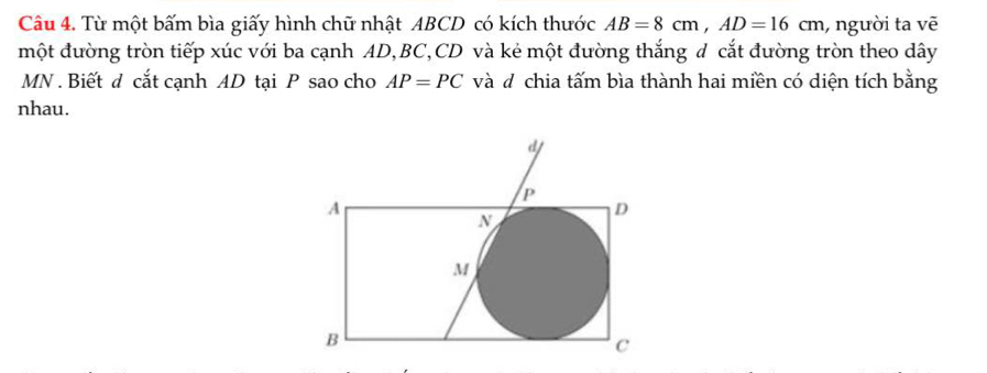 Từ một bấm bìa giấy hình chữ nhật ABCD có kích thước AB=8cm, AD=16cm , người ta vẽ 
một đường tròn tiếp xúc với ba cạnh AD, BC, CD và kẻ một đường thắng d cắt đường tròn theo dây
MN. Biết d cắt cạnh AD tại P sao cho AP=PC và đ chia tấm bìa thành hai miền có diện tích bằng 
nhau.