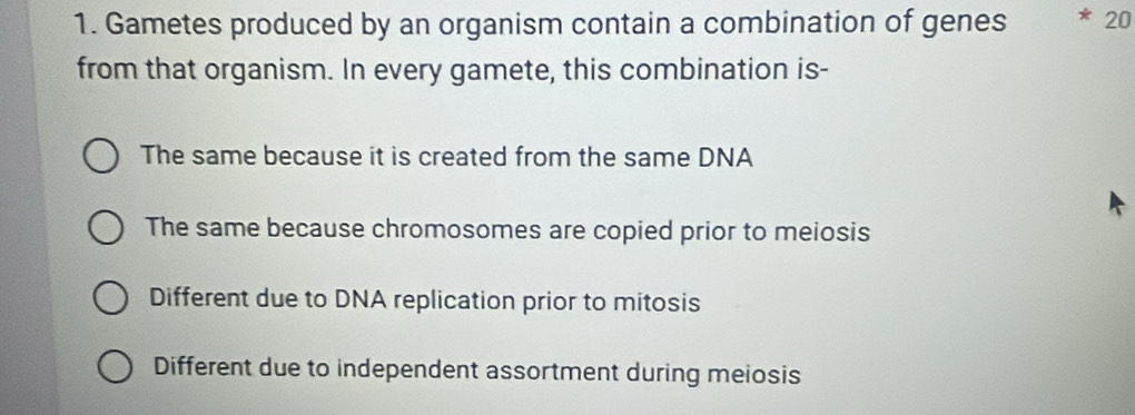 Gametes produced by an organism contain a combination of genes 20
from that organism. In every gamete, this combination is-
The same because it is created from the same DNA
The same because chromosomes are copied prior to meiosis
Different due to DNA replication prior to mitosis
Different due to independent assortment during meiosis