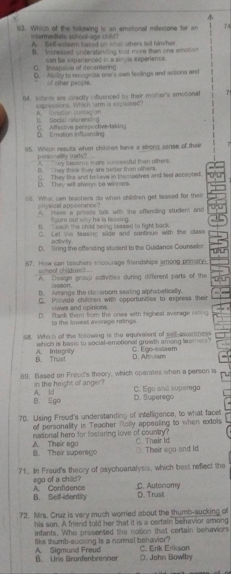 Which of the following is an emotional milestone for an 74
intermediate school-age child?
A. Self-esteem based on what others tell him/her.
B. Increased understanding that more than one emotion
can be experienced in a single experience.
C. Incapable of decentering
D. Ability to recognize one's own feelings and actions and
of other people.
64. Infants are directly influenced by their mother's emotional 7
expressions. Which ferm is explained?
A. Emotion contag on
B. Social referencing
C. Affective perspective-taking
D. Emotion influencing
65. Which results when children have a strong sense of their 7
personality traits?
A.  They become more successful than others.
B. They think they are better than others.
C. They like and believe in themselves and feel accepted.
D. They will always be winners.
66. What can teachers do when children get teased for their
physical appearance?
A. Have a private talk with the offending student and
figure out why he is teasing.
B. Teach the child being teased to fight back.
C. Let the teasing slide and continue with the class
activity.
D. Bring the offending student to the Guidance Counselor.
67. How can teachers encourage friendships among primary-
school children?
A. Design group activities during different parts of the
Iesson
B. Arrange the classroom seating alphabetically.
C. Provide children with opportunities to express their
views and opinions.
D. Rank them from the ones with highest average rating
to the lowest average ratings.
68. Which of the following is the equivalent of self-awareness
which is basic to social-emotional growth among learners?
A. Integrity C. Ego-esteem
B. Trust D. Altruism
69. Based on Freud's theory, which operates when a person is
in the height of anger?
A. Id C. Ego and superego
B. Ego
D. Superego
70. Using Freud's understanding of intelligence, to what facet
of personality is Teacher Rolly appealing to when extols
national hero for fostering love of country?
A. Their ego C. Their Id
B. Their superego D. Their ego and Id
71. In Freud's theory of psychoanalysis, which best reflect the
ego of a child?
A. Confidence C. Autonomy
B. Self-identity D. Trust
72. Mrs. Cruz is very much worried about the thumb-sucking of
his son. A friend told her that it is a certain behavior among
infants. Who presented the notion that certain behaviors
like thumb-sucking is a normal behavior?
A. Sigmund Freud C. Erik Erikson
B. Urie Bronfenbrenner D. John Bowlby