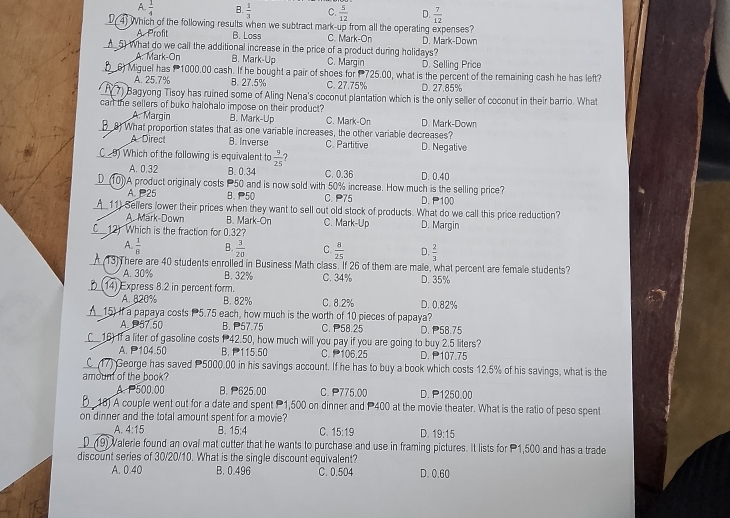 A.  1/4  B.  1/3  C.  5/12  D.  7/12 
D( 4) Which of the following results when we subtract mark-up from all the operating expenses?
A. Profit B. Loss C. Mark-On D. Mark-Down
▲ 5) What do we call the additional increase in the price of a product during holidays?
A. Mark-On B. Mark-Up C. Margin D. Selling Price
6) Miguel has  1000.00 cash. If he bought a pair of shoes for  725.00, what is the percent of the remaining cash he has left?
A. 25.7% B. 27.5% C. 27.75% D. 27.85%
F7) Bagyong Tisoy has ruined some of Aling Nena's coconut plantation which is the only seller of coconut in their barrio. What
can the sellers of buko halohalo impose on their product?
A. Margin B. Mark-Up C. Mark-On D. Mark-Down
_B_8) What proportion states that as one variable increases, the other variable decreases?
A Direct B. Inverse C. Partitive D. Negative
C 9) Which of the following is equivalent to  9/25  7
A. 0.32 B. 0.34 C. 0.36 D. 0.40
_D__(10)A product originaly costs P50 and is now sold with 50% increase. How much is the selling price?
A. 25 B. 50 C. 75 D. P100
__11) Sellers lower their prices when they want to sell out old stock of products. What do we call this price reduction?
A. Mark-Down B. Mark-On C. Mark-Up D. Margin
C12) Which is the fraction for 0.32?
A.  1/8  B.  3/20  C.  8/25  D.  2/3 
A (13) There are 40 students enrolled in Business Math class. If 26 of them are male, what percent are female students?
A. 30% B. 32%
_(14) Express 8.2 in percent form. C. 34% D. 35%
A. 820% B. 82% C. 8.2% D. 0.82%
▲_15) If a papaya costs P5.75 each, how much is the worth of 10 pieces of papaya?
A. 57.50 B. 57.75 C.P58.25 D. P58.75
_C__ 16) If a liter of gasoline costs 1 42.50, how much will you pay if you are going to buy 2.5 liters?
A. P104.50 B. 115.50 C.106.25 D. P107.75
C_(17) George has saved 5000.00 in his savings account. If he has to buy a book which costs 12.5% of his savings, what is the
amount of the book?
A. P500.00 B. 625.00 C. P775.00 D. P1250.00
B 18) A couple went out for a date and spent P1,500 on dinner and P400 at the movie theater. What is the ratio of peso spent
on dinner and the total amount spent for a movie?
A. 4:15 B. 15;4 C. 15:19 D. 19:15
D_(19) Valerie found an oval mat cutter that he wants to purchase and use in framing pictures. It lists for 1,500 and has a trade
discount series of 30/20/10. What is the single discount equivalent?
A. 0.40 B. 0.496 C. 0.504 D. 0.60