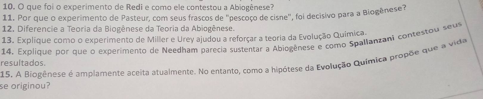 que foi o experimento de Redi e como ele contestou a Abiogênese? 
11. Por que o experimento de Pasteur, com seus frascos de "pescoço de cisne", foi decisivo para a Biogênese? 
12. Diferencie a Teoria da Biogênese da Teoria da Abiogênese. 
13. Explique como o experimento de Miller e Urey ajudou a reforçar a teoria da Evolução Química 
14. Explique por que o experimento de Needham parecia sustentar a Abiogênese e como Spallanzani contestou seus 
15. A Biogênese é amplamente aceita atualmente. No entanto, como a hipótese da Evolução Química propõe que a vida 
resultados. 
se originou?