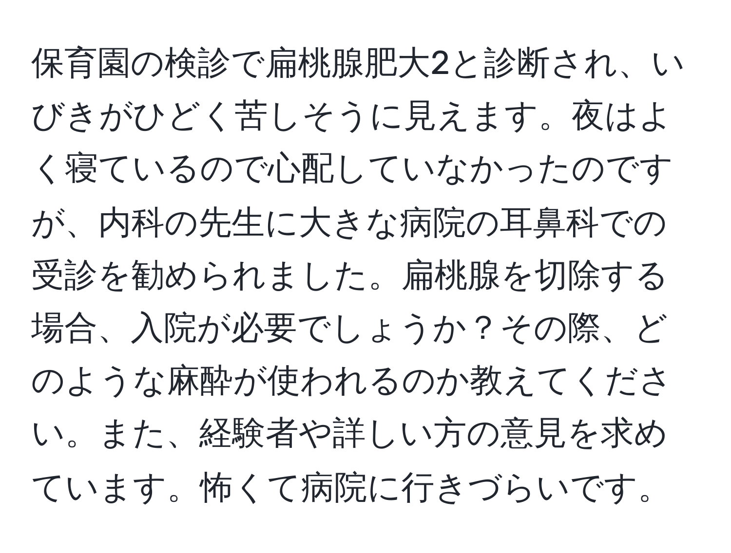 保育園の検診で扁桃腺肥大2と診断され、いびきがひどく苦しそうに見えます。夜はよく寝ているので心配していなかったのですが、内科の先生に大きな病院の耳鼻科での受診を勧められました。扁桃腺を切除する場合、入院が必要でしょうか？その際、どのような麻酔が使われるのか教えてください。また、経験者や詳しい方の意見を求めています。怖くて病院に行きづらいです。