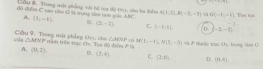 I(-1,4). 
Cầu 8. Trong mặt phẳng với hệ tọa độ Oxy, cho ba điểm A(1;2), B(-2;-3) và G(-1;-1). Tìm tọa
độ điểm C sao cho G là trọng tâm tam giác AB
A. (1;-1).
B. (2;-2). C. (-1;1). D. (-2;-2). 
Câu 9. Trong mặt phẳng Oxy, cho △ MNP có
của △ MNP nằm trên trục Ox. Tọa độ điểm P là M(1;-1), N(5;-3) và P thuộc trục Oy, trọng tâm G
A. (0;2).
B. (2;4).
C. (2;0).
D. (0;4).