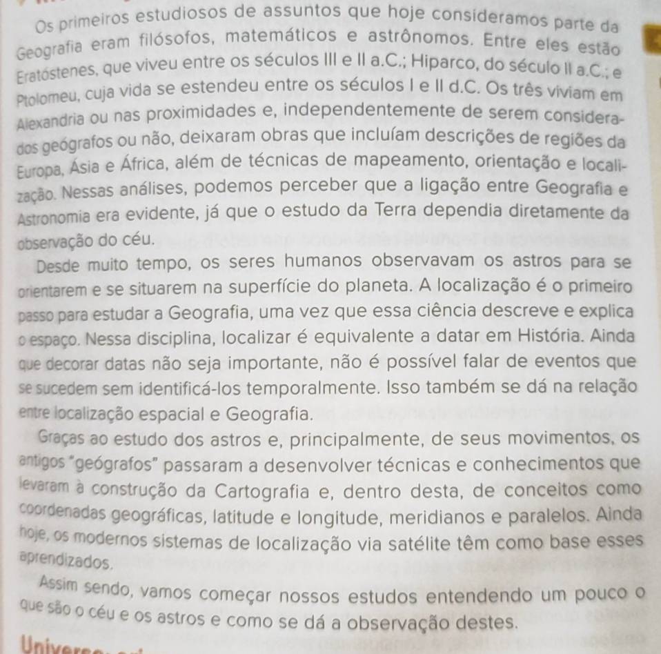 Os primeiros estudiosos de assuntos que hoje consideramos parte da
Geografia eram filósofos, matemáticos e astrônomos. Entre eles estão
Eratóstenes, que viveu entre os séculos III e II a.C.; Hiparco, do século II a.C.; e
Ptolomeu, cuja vida se estendeu entre os séculos I e II d.C. Os três viviam em
Alexandria ou nas proximidades e, independentemente de serem considera
dos geógrafos ou não, deixaram obras que incluíam descrições de regiões da
Europa, Ásia e África, além de técnicas de mapeamento, orientação e locali-
Nação. Nessas análises, podemos perceber que a ligação entre Geografia e
Astronomia era evidente, já que o estudo da Terra dependia diretamente da
observação do céu.
Desde muito tempo, os seres humanos observavam os astros para se
prientarem e se situarem na superfície do planeta. A localização é o primeiro
passo para estudar a Geografia, uma vez que essa ciência descreve e explica
oespaço. Nessa disciplina, localizar é equivalente a datar em História. Ainda
que decorar datas não seja importante, não é possível falar de eventos que
se sucedem sem identificá-los temporalmente. Isso também se dá na relação
entre localização espacial e Geografia.
Graças ao estudo dos astros e, principalmente, de seus movimentos, os
antigos "geógrafos” passaram a desenvolver técnicas e conhecimentos que
levaram à construção da Cartografia e, dentro desta, de conceitos como
coordenadas geográficas, latitude e longitude, meridianos e paralelos. Ainda
hoje, os modernos sistemas de localização via satélite têm como base esses
aprendizados.
Assim sendo, vamos começar nossos estudos entendendo um pouco o
que são o céu e os astros e como se dá a observação destes.
Univers