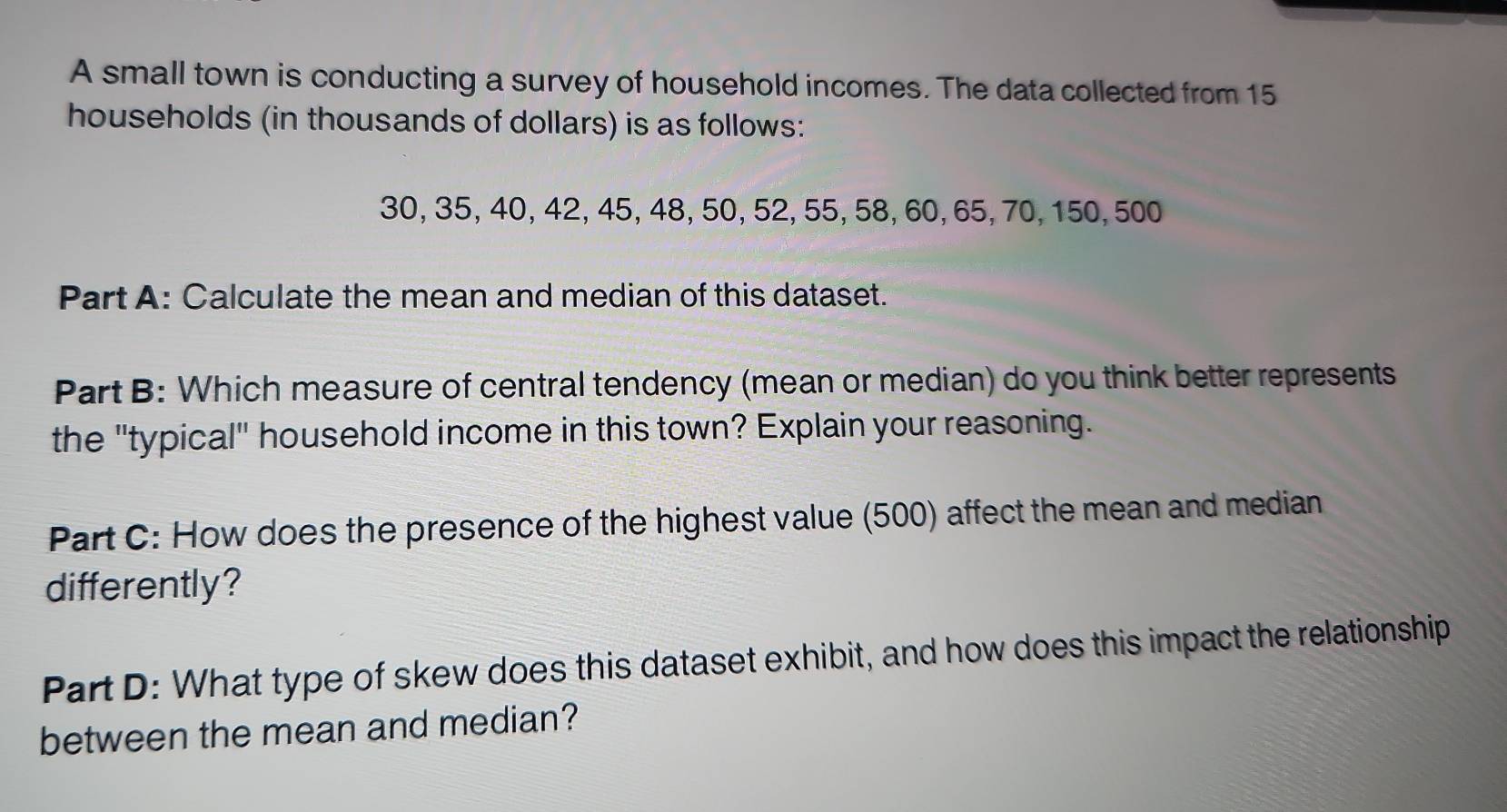 A small town is conducting a survey of household incomes. The data collected from 15
households (in thousands of dollars) is as follows:
30, 35, 40, 42, 45, 48, 50, 52, 55, 58, 60, 65, 70, 150, 500
Part A: Calculate the mean and median of this dataset. 
Part B: Which measure of central tendency (mean or median) do you think better represents 
the "typical" household income in this town? Explain your reasoning. 
Part C: How does the presence of the highest value (500) affect the mean and median 
differently? 
Part D: What type of skew does this dataset exhibit, and how does this impact the relationship 
between the mean and median?