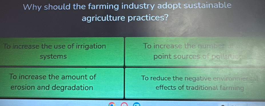 Why should the farming industry adopt sustainable
agriculture practices?
To increase the use of irrigation To increase the number o
systems point sources of pollution
To increase the amount of To reduce the negative environment
erosion and degradation effects of traditional farming