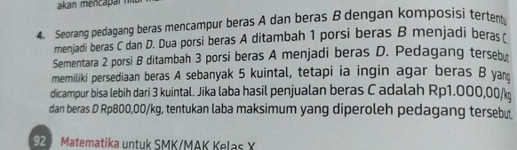 akan mencapar ntu 
4. Seorang pedagang beras mencampur beras A dan beras B dengan komposisi tertentu 
menjadi beras C dan D. Dua porsi beras A ditambah 1 porsi beras B menjadi beras r
Sementara 2 porsi B ditambah 3 porsi beras A menjadi beras D. Pedagang tersebu 
memiliki persediaan beras A sebanyak 5 kuintal, tetapi ia ingin agar beras B yam 
dicampur bisa lebih dari 3 kuintal. Jika laba hasil penjualan beras C adalah Rp1.000,00/k
dan beras D Rp800,00/kg, tentukan laba maksimum yang diperoleh pedagang tersebut
92 Matematika untuk SMK/MAK Kelas X