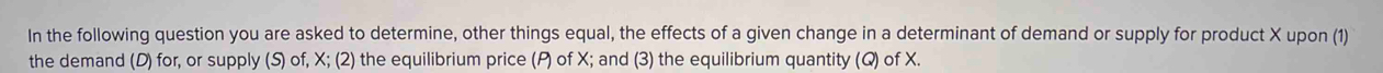 In the following question you are asked to determine, other things equal, the effects of a given change in a determinant of demand or supply for product X upon (1) 
the demand (D) for, or supply (S) of, X; (2) the equilibrium price (P) of X; and (3) the equilibrium quantity (Q) of X.