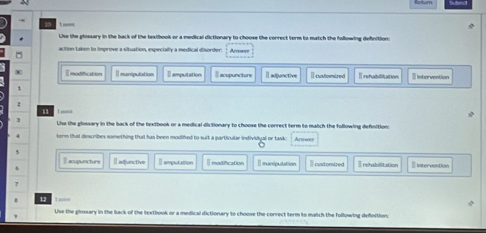 Return Subml
10 1 ccne
Uke the glossary in the back of the textbook or a medical dictionary to choose the correct term to match the following defnition:
action taken to improve a situation, especially a medical disorder: Answer
Emodification ₹manipulation ₹ amputation Il acupuncture Ⅱadjunctive ⊥ customized ₹ rehabilitation Intervention
1
2
11 1 point
3 Use the glossary in the back of the textbook or a medical dictionary to choose the correct term to match the following definition:
term that describes something that has been modifed to suit a particular individyal or task: Answer
5 * Intervention
E acupuncture I] adjunctive ⊥ amputation Emodincation I manipulation I customized Irehabilitation
δ
7
8 12 1 paint
Use the glossary in the back of the textbook or a medical dictionary to choose the correct term to match the following defnition:
9