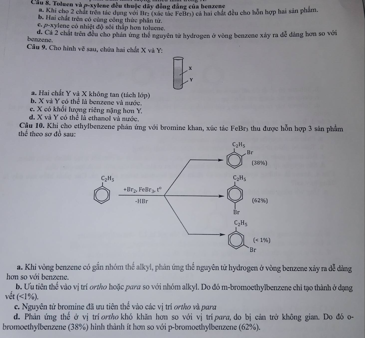 Toluen và p-xylene đều thuộc dãy đồng đẳng của benzene
a. Khi chọ 2 chất trên tác dụng với Br₂ (xác tắc FeBr₃) cả hai chất đều cho hỗn hợp hai sản phẩm.
b. Hai chất trên có cùng công thức phân tử.
c. p-xylene có nhiệt độ sôi thấp hơn toluene.
đ. Cả 2 chất trên đều cho phản ứng thế nguyên tử hydrogen ở vòng benzene xảy ra dễ dàng hơn so với
benzene.
Câu 9. Cho hình vẽ sau, chứa hai chất X và Y:
x
Y
a. Hai chất Y và X không tan (tách lớp)
b. X và Y có thể là benzene và nước.
c. X có khối lượng riêng nặng hơn Y.
d. X và Y có thể là ethanol và nước.
Cậu 10. Khi cho ethylbenzene phản ứng với bromine khan, xúc tác FeBr3 thu được hỗn hợp 3 sản phẩm
thế theo sơ đồ sau:
C_2H_5
a. Khi vòng benzene có gắn nhóm thế alkyl, phản ứng thế nguyên tử hydrogen ở vòng benzene xảy ra dễ dàng
hơn so với benzene.
b. Ưu tiên thế vào vị trí ortho hoặc para so với nhóm alkyl. Do đó m-bromoethylbenzene chỉ tạo thành ở dạng
vết (<1%).
c. Nguyên tử bromine đã ưu tiên thế vào các vị trí ortho và para
d. Phản ứng thế ở vị trí ortho khó khăn hơn so với vị trí para, do bị cản trở không gian. Do đó o-
bromoethylbenzene (38%) hình thành ít hơn so với p-bromoethylbenzene (62%).