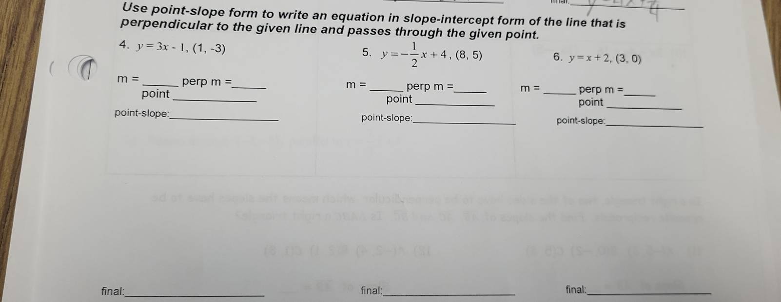 Use point-slope form to write an equation in slope-intercept form of the line that is 
perpendicular to the given line and passes through the given point. 
4. y=3x-1,(1,-3)
5. y=- 1/2 x+4,(8,5)
6. y=x+2,(3,0)
m= _perp m= _ 
_ 
m= _perp m= _ m= _ perp m=
_ 
point_ 
point _point 
point-slope:_ point-slope:_ 
point-slope:_ 
final:_ final:_ final:_