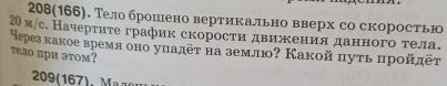 208(166). Тело брошено вертикально вверх со скоростью
20м /с. Начерτите график скорости движκенияαданного тела. 
ерез какое время оно уπадёτ на землю? Какой πуть πрοйπёτ 
тeло при этом? 
209(167), Maдομ