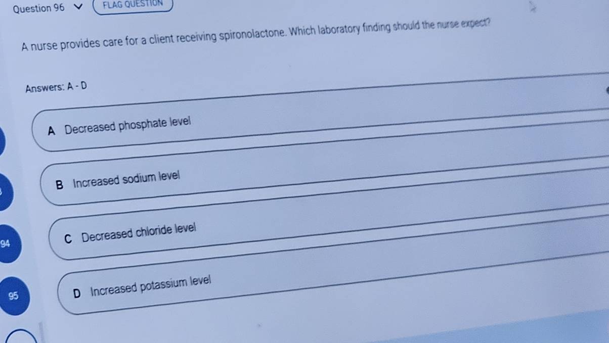 FLAG QUESTION
A nurse provides care for a client receiving spironolactone. Which laboratory finding should the nurse expect?
Answers: A-D
A Decreased phosphate level
B Increased sodium level
94 C Decreased chloride level
95 D Increased potassium level