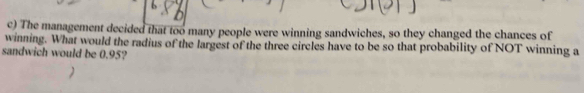 The management decided that too many people were winning sandwiches, so they changed the chances of 
winning. What would the radius of the largest of the three circles have to be so that probability of NOT winning a 
sandwich would be 0.95?