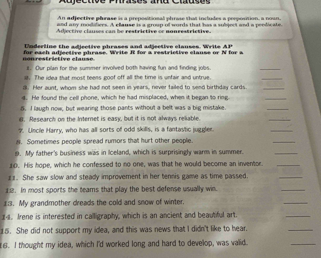 Adjéctivé Phrases and Clausès 
An adjective phrase is a prepositional phrase that includes a preposition, a noun, 
and any modifiers. A clause is a group of words that has a subject and a predicate. 
Adjective clauses can be restrictive or nonrestrictive. 
Underline the adjective phrases and adjective clauses. Write AP 
for each adjective phrase. Write R for a restrictive clause or N for a 
nonrestrictive clause. 
1. Our plan for the summer involved both having fun and finding jobs. 
_ 
2. The idea that most teens goof off all the time is unfair and untrue. 
_ 
3. Her aunt, whom she had not seen in years, never failed to send birthday cards._ 
4. He found the cell phone, which he had misplaced, when it began to ring. 
_ 
5. I laugh now, but wearing those pants without a belt was a big mistake. 
_ 
6. Research on the Internet is easy, but it is not always reliable. 
_ 
7. Uncle Harry, who has all sorts of odd skills, is a fantastic juggler. 
_ 
8. Sometimes people spread rumors that hurt other people. 
_ 
9. My father's business was in Iceland, which is surprisingly warm in summer. 
_ 
10. His hope, which he confessed to no one, was that he would become an inventor._ 
11. She saw slow and steady improvement in her tennis game as time passed. 
_ 
12. In most sports the teams that play the best defense usually win. 
_ 
13. My grandmother dreads the cold and snow of winter. 
_ 
14. Irene is interested in calligraphy, which is an ancient and beautiful art. 
_ 
15. She did not support my idea, and this was news that I didn't like to hear. 
_ 
16. I thought my idea, which I'd worked long and hard to develop, was valid. 
_