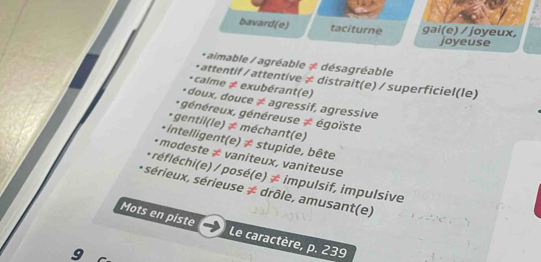 bavard(e) taciturne gai(e) / joyeux, 
joyeuse 
* aimable / agréable ≠ désagréable 
* attentif / attentive ≠ distrait(e) / superficiel(le) 
calme ≠ exubérant(e) 
•doux, douce ≠ agressif, agressive 
généreux, généreuse ≠ égoïste 
* gentil(le) ≠ méchant(e) 
* intelligent(e) ≠ stupide, bête 
• modeste ≠ vaniteux, vaniteuse 
* réfléchi(e) / posé(e) ≠ impulsif, impulsive 
sérieux, sérieuse ≠ drôle, amusant(e) 
Mots en piste Le caractère, p. 239

a