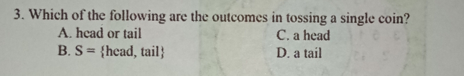 Which of the following are the outcomes in tossing a single coin?
A. head or tail C. a head
B. S= head, tail D. a tail