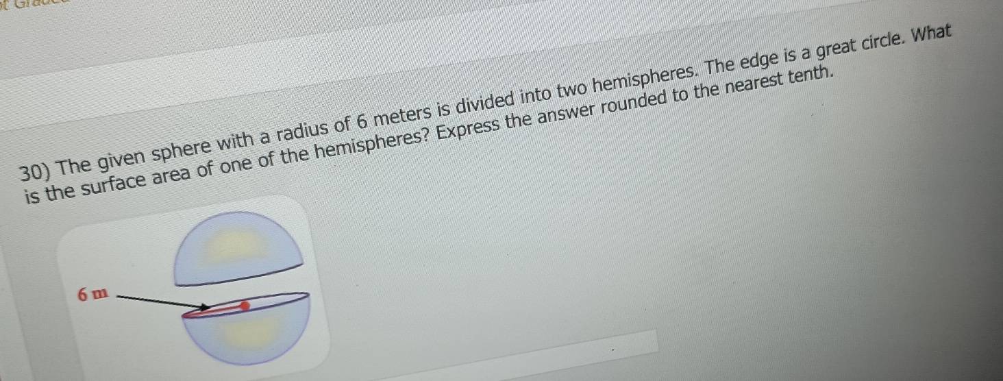 The given sphere with a radius of 6 meters is divided into two hemispheres. The edge is a great circle. What 
is the surface area of one of the hemispheres? Express the answer rounded to the nearest tenth
6 m