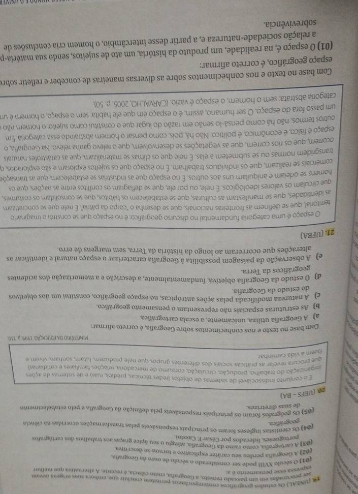 (UNEAL) Os estudos geográficos contemporâneos permitem concluir que, embora suas origeos devan
ser procuradas em um passado remoto, a Geografa, como ciência, é recente. A alternativa que melhor
expressa esse pensamento é a:
(01) O século XVIII pode ser considerado o século de ouro da Geografa.
(02) A Geografia perdeu seu caráter explicativo e tornou-se descritiva.
(03) A cartografia, como ramo da Geografia, atingiu o seu ápice graças aos trabalhos dos cartógrafos
portugueses, liderados por César F. Cassini
(04) Os cientistas ingleses foram os principais responsáveis pelas transformações ocorridas na ciência
geográfica.
(05) Os geógrafos foram os principais responsáveis pela definição da Geografia e pelo estabelecimento
de suas diretrizes.
20 (UEFS-BA)
É o conjunto indissociável de sistemas de objetos (redes técnicas, prédios, ruas) e de sisternas de ações
iorganização do trabalho, produção, circulação, consumo de mercadoria, relações familiares e cotidianas.
que procura revelar as práticas sociais dos diferentes grupos que nele produzem, lutam, sonham, vivem e
fazem a vida caminhar
MINISTéRIO DA EDUCAÇÃO. 1999. p. 310.
Com base no texto e nos conhecimentos sobre Geografia, é correto afirmars
a) A Geografia utiliza, unicamente, a escala cartográfica.
b) As estruturas espaciais não representam o pensamento geográfico.
c) A natureza modificada pelas ações antrópicas, no espaço geográfico, constitui um dos objetivos
do estudo da Geografia.
d) O estudo da Geografia objetiva, fundamentalmente, a descrição e a memorização dos acidentes
geográficos da Terra.
e) A observação da paisagem possibilita à Geografia caracterizar o espaço natural e identificar as
alterações que ocorreram ao longo da história da Terra, sem margens de erro.
21. (UFBA)
O espaço é uma categoria fundamental no discurso geográfico: é no espaço que se constrói o imaginário
territorial, que se definem as fronteiras nacionais, que se desenha o "corpo da pátria". É nele que se concretizam
as identidades, que se manifestam as culturas, que se estabelecem os hábitos, que se consolidam os costumes,
que circulam os valores ideológicos. É nele, ou por ele, que se deflagram os conflitos entre as nações, que os
homens se odeiam e aniquilam uns aos outros. É no espaço que as indústrias se estabelecem, que as transaçõe
comerciais se realizam, que os indivíduos trabalham. É no espaço que os sujeitos exploram e são explorados, q
transgridem normas ou se submetem a elas. É nele que os climas se materializam, que as catástrofes naturais
ocorrem, que os rios correm, que as vegetações se desenvolvem, que o relevo ganha relevo. Na Geografia, o
espaço é físico, é econômico, é político. Não há, pois, como pensar o homem abstraindo essa categoria. Em
outros termos, não há como pensá-lo senão em razão do lugar que o constitui como sujeito: o homem não o
um passo fora do espaço. O ser humano, assim, é o espaço em que ele habita: sem o espaço, o homem é um
categoria abstrata; sem o homem, o espaço é vazio. (CARVALHO, 2005. p. 50).
Com base no texto e nos conhecimentos sobre as diversas maneiras de conceber e refletir sobre
espaço geográfico, é correto afirmar:
(01) O espaço é, na realidade, um produto da história, um ato de sujeitos, sendo sua matéria-p
a relação sociedade-natureza e, a partir desse intercâmbio, o homem cria conclusões de
sobrevivência.