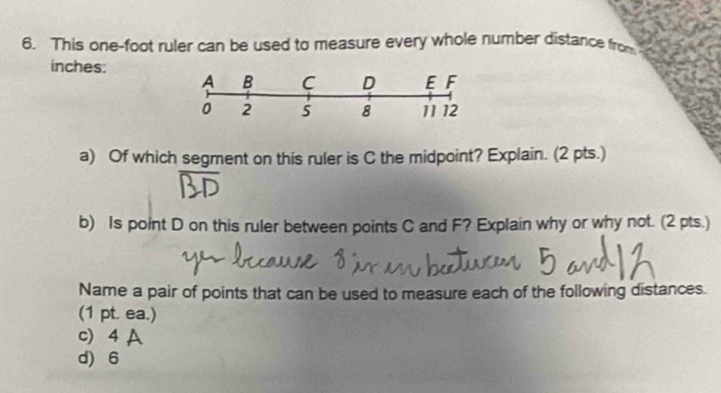 This one-foot ruler can be used to measure every whole number distance from
inches :
a) Of which segment on this ruler is C the midpoint? Explain. (2 pts.)
b) Is point D on this ruler between points C and F? Explain why or why not. (2 pts.)
Name a pair of points that can be used to measure each of the following distances.
(1 pt. ea.)
c) 4 A
d) 6