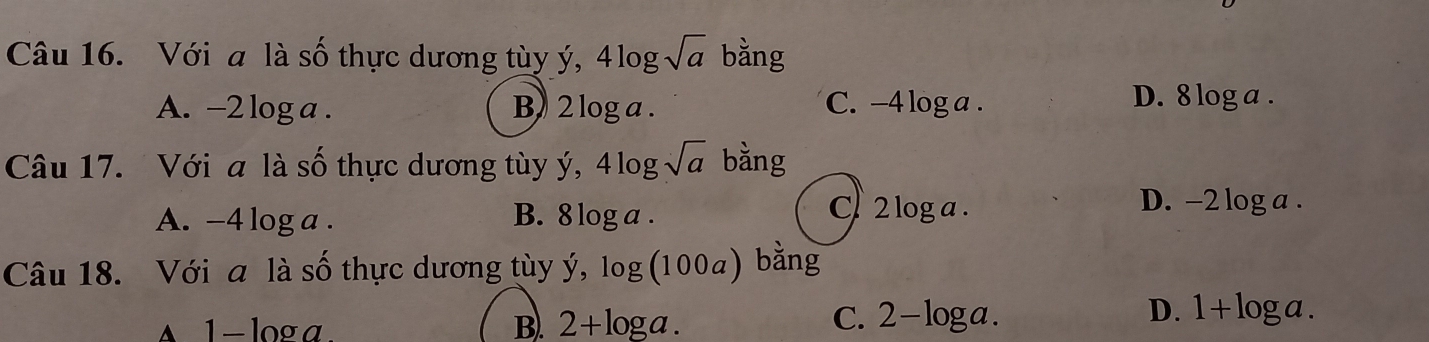 Với a là số thực dương tùy ý, 4log sqrt(a) bằng
D. 8
A. -2 log a. B) 2 log a. C. - -4log a. log a.
Câu 17. Với a là số thực dương tùy ý, 4log sqrt(a) bằng
A. -4 log a. B. 8log a.
C 2 log a. D. -2 log a.
Câu 18. Với a là số thực dương tùy y,log (100a) bǎng
▲ 1- loga. B. 2+log a.
C. 2-log a. D. 1+log a.