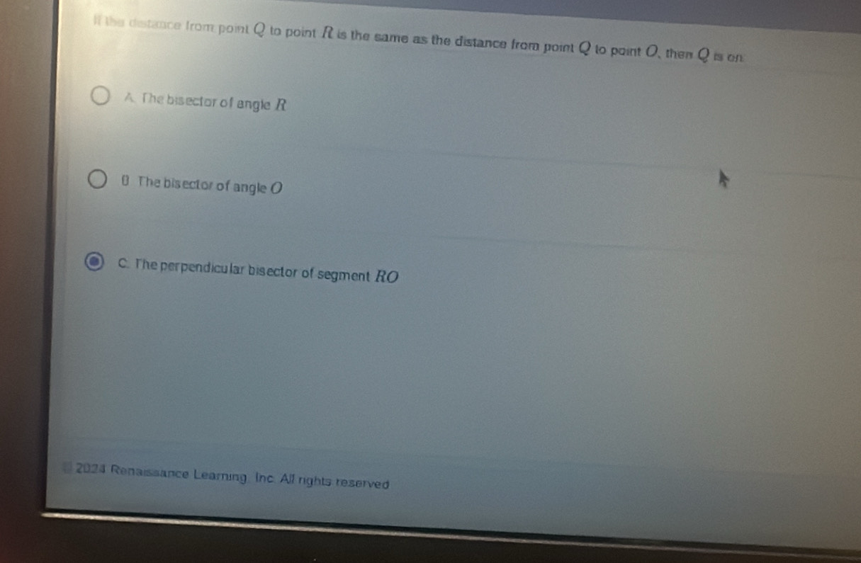 lf the distance from point Q to point Ris the same as the distance from point Q to point O, then Q_tson
A. The bisector of angle R
0 The bisector of angle O
C. The perpendicular bisector of segment RO
2024 Renaissance Learning. Inc. All rights reserved