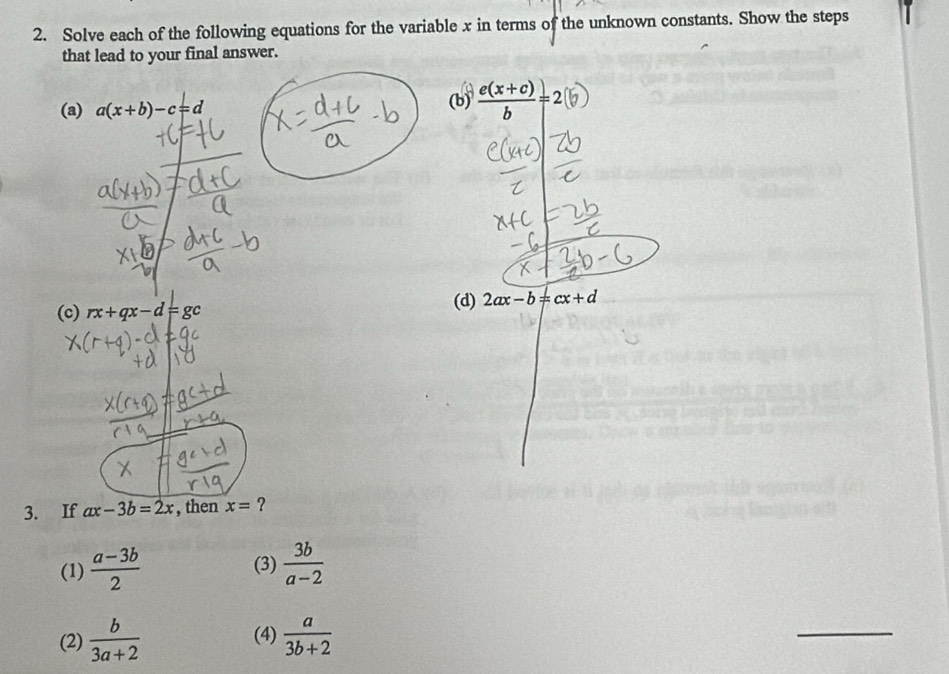 Solve each of the following equations for the variable x in terms of the unknown constants. Show the steps
that lead to your final answer.
(a) a(x+b)-c=d (b)  (e(x+c))/b =2
(c) rx+qx-d=gc
(d) 2ax-b=cx+d
3. If ax-3b=2x , then x= ?
(1)  (a-3b)/2   3b/a-2 
(3)
(2)  b/3a+2  (4)  a/3b+2 