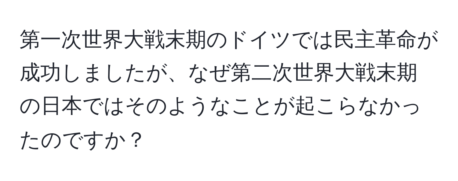 第一次世界大戦末期のドイツでは民主革命が成功しましたが、なぜ第二次世界大戦末期の日本ではそのようなことが起こらなかったのですか？