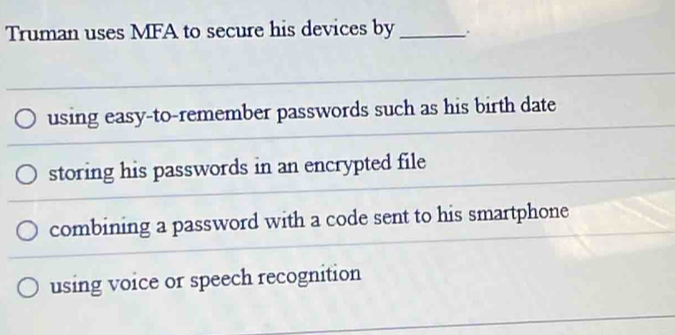 Truman uses MFA to secure his devices by_
using easy-to-remember passwords such as his birth date
storing his passwords in an encrypted file
combining a password with a code sent to his smartphone
using voice or speech recognition