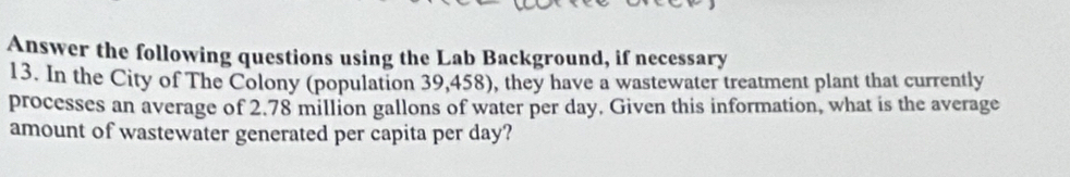 Answer the following questions using the Lab Background, if necessary 
13. In the City of The Colony (population 39,458), they have a wastewater treatment plant that currently 
processes an average of 2.78 million gallons of water per day. Given this information, what is the average 
amount of wastewater generated per capita per day?