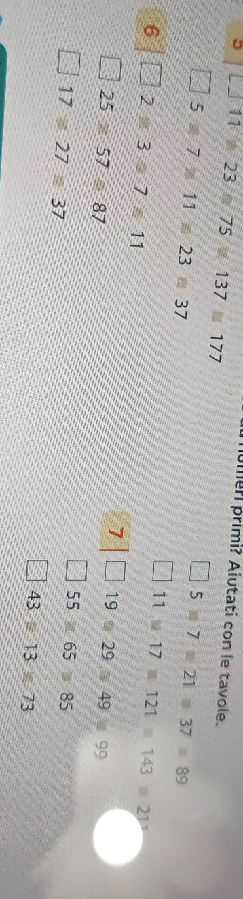 11=23□ 75□ 137□ 177
umeri primi? Aiutati con le tavole.
□ · 5□ 7□ 11□ 23□ 37
□ 5□ 7□ 21□ 37=89
6□ 2=3□ 7□ 11
□ 11□ 17□ 121□ 143□ 21^3
□ 25□ 57□ 87
7|□ 19□ 29□ 49□ 99
□ 17□ 27□ 37
□ 55□ 65□ 85
□ 43□ 13□ 73