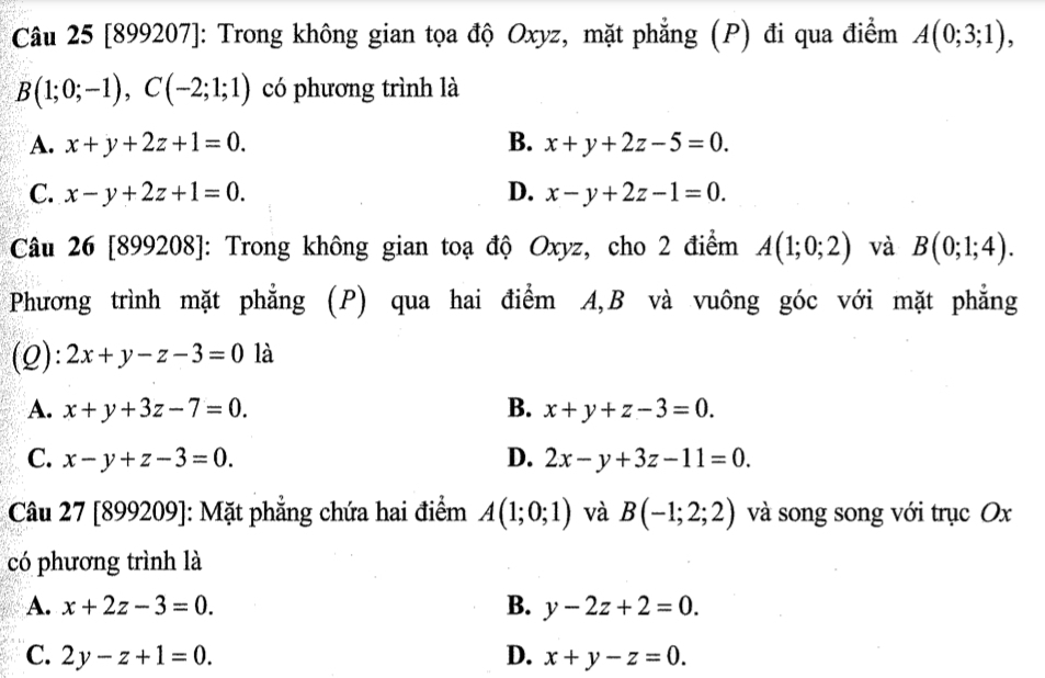 [899207]: Trong không gian tọa độ Oxyz, mặt phẳng (P) đi qua điểm A(0;3;1),
B(1;0;-1), C(-2;1;1) có phương trình là
A. x+y+2z+1=0. B. x+y+2z-5=0.
C. x-y+2z+1=0. D. x-y+2z-1=0. 
Câu 26 [899208]: Trong không gian toạ độ Oxyz, cho 2 điểm A(1;0;2) và B(0;1;4). 
Phương trình mặt phẳng (P) qua hai điểm A, B và vuông góc với mặt phẳng
(Q): 2x+y-z-3=0 là
A. x+y+3z-7=0. B. x+y+z-3=0.
C. x-y+z-3=0. D. 2x-y+3z-11=0. 
* Câu 27 [899209]: Mặt phẳng chứa hai điểm A(1;0;1) và B(-1;2;2) và song song với trục Ox
có phương trình là
A. x+2z-3=0. B. y-2z+2=0.
C. 2y-z+1=0. D. x+y-z=0.