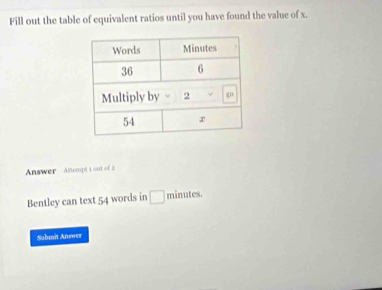 Fill out the table of equivalent ratios until you have found the value of x. 
Answer Anempt i out of 
Bentley can text 54 words in □ minutes. 
Submit Answer