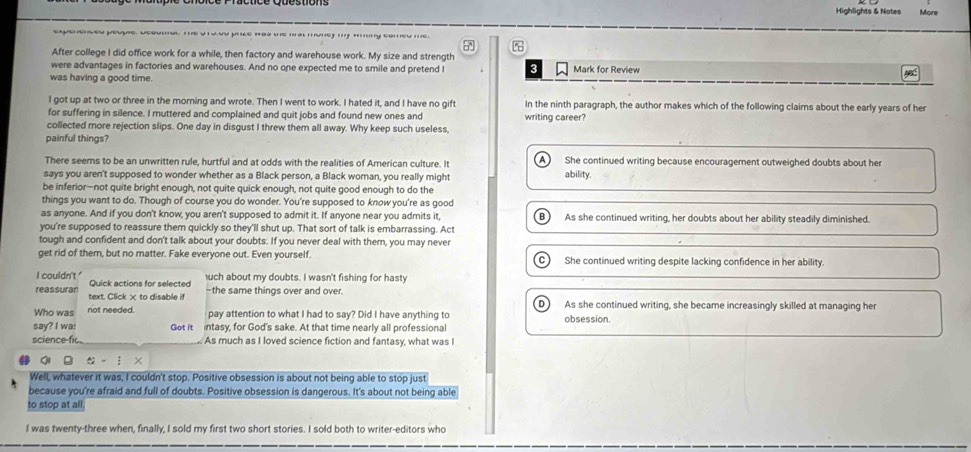 Highlights & Notes More
After college I did office work for a while, then factory and warehouse work. My size and strength
were advantages in factories and warehouses. And no one expected me to smile and pretend I 3 Mark for Review
was having a good time.
I got up at two or three in the morning and wrote. Then I went to work. I hated it, and I have no gift In the ninth paragraph, the author makes which of the following claims about the early years of her
for suffering in silence. I muttered and complained and quit jobs and found new ones and writing career?
collected more rejection slips. One day in disgust I threw them all away. Why keep such useless,
painful things?
There seems to be an unwritten rule, hurtful and at odds with the realities of American culture. It A She continued writing because encouragement outweighed doubts about her
says you aren't supposed to wonder whether as a Black person, a Black woman, you really might ability.
be inferior—not quite bright enough, not quite quick enough, not quite good enough to do the
things you want to do. Though of course you do wonder. You're supposed to know you're as good
as anyone. And if you don't know, you aren't supposed to admit it. If anyone near you admits it, B  As she continued writing, her doubts about her ability steadily diminished.
you're supposed to reassure them quickly so they'll shut up. That sort of talk is embarrassing. Act
tough and confident and don't talk about your doubts. If you never deal with them, you may never
get rid of them, but no matter. Fake everyone out. Even yourself. C) She continued writing despite lacking confidence in her ability.
I couldn't ' Quick actions for selected
uch about my doubts. I wasn't fishing for hasty
reassuran text. Click × to disable if -the same things over and over.
D As she continued writing, she became increasingly skilled at managing her
Who was not needed. pay attention to what I had to say? Did I have anything to
say? I wa: Got it intasy, for God's sake. At that time nearly all professional obsession.
science-fi As much as I loved science fiction and fantasy, what was I
o  - í ×
Well, whatever it was, I couldn't stop. Positive obsession is about not being able to stop just
because you're afraid and full of doubts. Positive obsession is dangerous. It's about not being able
to stop at all.
I was twenty-three when, finally, I sold my first two short stories. I sold both to writer-editors who