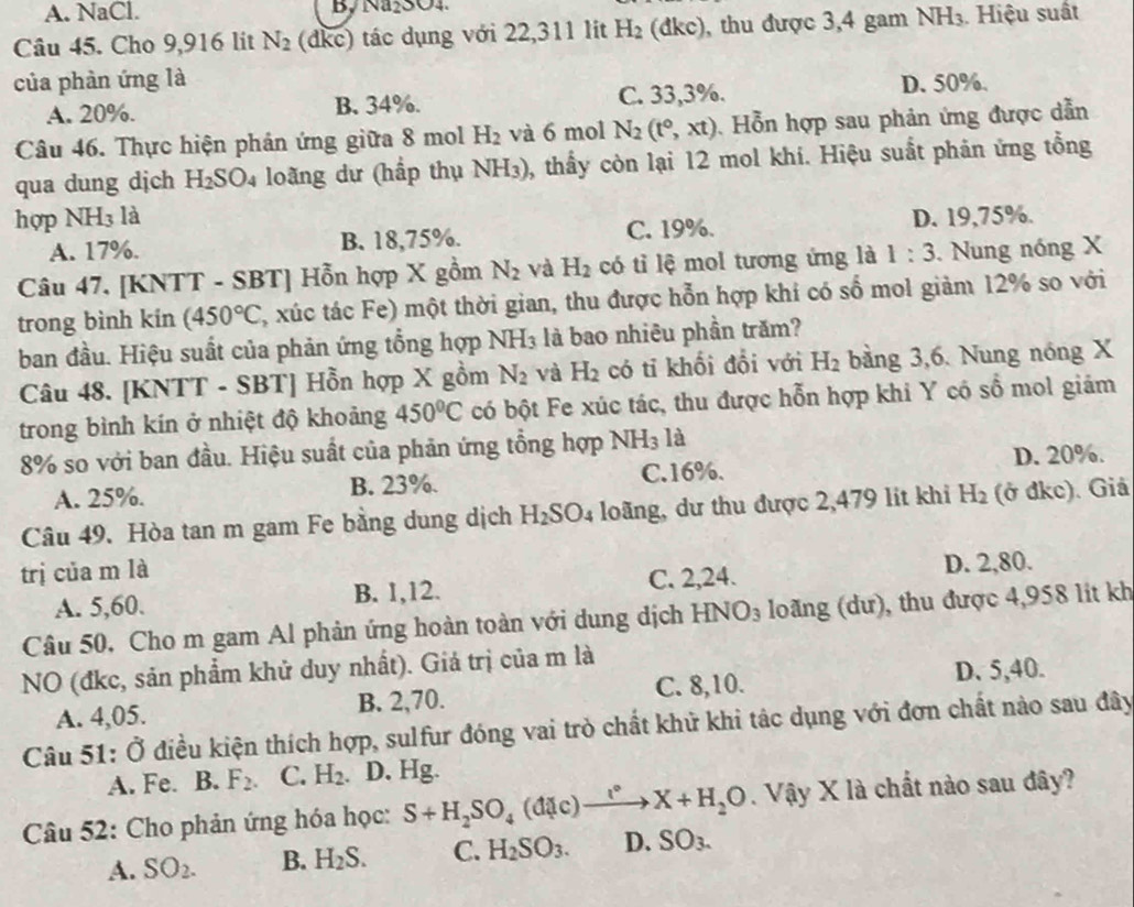 A. NaCl. By Na₂SO4.
Câu 45. Cho 9,916 lit N_2 (dkc) tác dụng với 22,311 lit H_2 (dkc), thu được 3,4 gam1 NH_3 Hiệu suất
của phàn ứng là D. 50%.
A. 20%. B. 34%. C. 33,3%.
Câu 46. Thực hiện phản ứng giữa 8 mol H_2 và 6 mol N_2(t°,xt). Hỗn hợp sau phản ứng được dẫn
qua dung dịch H_2SO_4 loãng dư (hấp thụ NH_3) 0, thấy còn lại 12 mol khí. Hiệu suất phản ứng tổng
hợp NH3 là D. 19,75%.
A. 17%. B. 18,75%. C. 19%.
Câu 47. [KNTT - SBT] Hỗn hợp X gồm N_2 và H_2 có tỉ lệ mol tương ứng là 1:3. Nung nóng X
trong bình kín (450°C (, xúc tác Fe) một thời gian, thu được hỗn hợp khi có số mol giảm 12% so với
ban đầu. Hiệu suất của phản ứng tổng hợp NH_3 là bao nhiêu phần trăm?
Câu 48. [KNTT - SB 1 Hỗn hợp X gồm N_2 và H_2 có tỉ khối đổi với H_2 bằng 3,6. Nung nóng X
trong bình kín ở nhiệt độ khoảng 450°C có bột Fe xúc tác, thu được hỗn hợp khi Y có số mol giám
8% so với ban đầu. Hiệu suất của phản ứng tổng hợp NH_3 là
D. 20%.
A. 25%. B. 23%. C.16%.
Câu 49. Hòa tan m gam Fe bằng dung dịch H_2SO_4 loãng, dư thu được 2,479 lit khi H_2 (ở đkc). Giả
trị của m là
A. 5,60. B. 1,12. C. 2,24. D. 2,80.
Câu 50, Cho m gam Al phản ứng hoàn toàn với dung dịch HNO_3 loãng (dư), thu được 4,958 lit kh
NO (đkc, sản phẩm khử duy nhất). Giá trị của m là
A. 4,05. B. 2,70. C. 8,10.
D. 5,40.
Câu 51: Ở điều kiện thích hợp, sulfur đóng vai trò chất khử khi tác dụng với đơn chất nào sau đây
A. Fe. B. F_2. C. H_2 a D. Hg.
Câu 52: Cho phản ứng hóa học: S+H_2SO_4(d(c)to X+H_2O. Vậy X là chất nào sau đây?
A. SO_2. B. H_2S. C. H_2SO_3. D. SO_3.