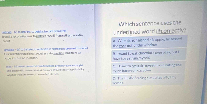 Which sentence uses the
restrain - (v) to confine, to detain, to curb or control
It took a lot of willpower to restrain myself from eating that extra underlined word incorrectly?
donut.
A. When Eric finished his apple, he tossed
simulate - (v) to imitate, to replicate or reproduce, pretend, to model the core out of the window.
Our scientifc experiment requires us to simulate conditions we B. I want to eat chocolate everyday, but I
expect to find on the moon.
have to restrain myself.
core - (n) center, essential, fundamental, primary, essence or gist C. I have to restrain myself from eating too
The doctor discovered that at the core of Kira's learning disability much bacon on vacation.
was her inability to see; she needed glasses.
D. The thrill of racing simulates all of my
senses.