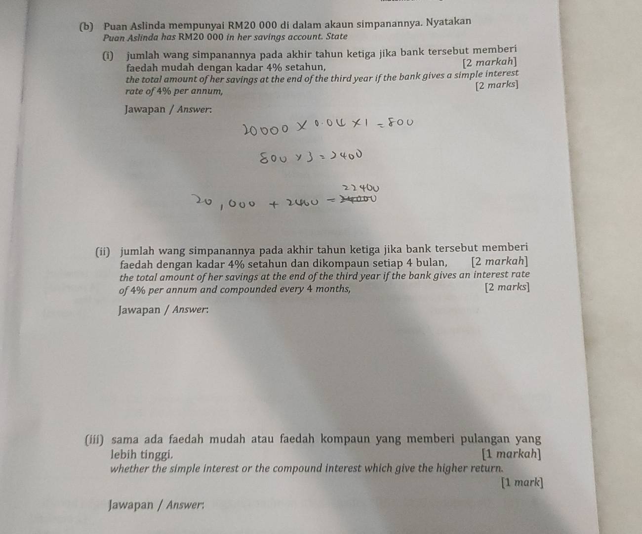 Puan Aslinda mempunyai RM20 000 di dalam akaun simpanannya. Nyatakan 
Puan Aslinda has RM20 000 in her savings account. State 
(i) jumlah wang simpanannya pada akhir tahun ketiga jika bank tersebut memberi 
faedah mudah dengan kadar 4% setahun, [2 markah] 
the total amount of her savings at the end of the third year if the bank gives a simple interest 
rate of 4% per annum, 
[2 marks] 
Jawapan / Answer: 
(ii) jumlah wang simpanannya pada akhir tahun ketiga jika bank tersebut memberi 
faedah dengan kadar 4% setahun dan dikompaun setiap 4 bulan, [2 markah] 
the total amount of her savings at the end of the third year if the bank gives an interest rate 
of 4% per annum and compounded every 4 months, [2 marks] 
Jawapan / Answer: 
(iii) sama ada faedah mudah atau faedah kompaun yang memberi pulangan yang 
lebih tinggi. [1 markah] 
whether the simple interest or the compound interest which give the higher return. 
[1 mark] 
Jawapan / Answer: