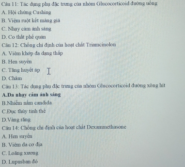 Tác dụng phụ đặc trưng của nhóm Glucocorticoid đường uống
A. Hội chứng Cushing
B. Việm ruột kết màng giả
C. Nhạy cảm ánh sáng
D. Co thắt phể quản
Câu 12: Chống chi định của hoạt chất Triamcinolon
A. Viêm khớp đa dạng thấp
B. Hen suyển
C. Tăng huyết áp
D. Châm
Câu 13: Tác dụng phụ đặc trưng của nhóm Glucocorticoid đường xông hit
A.Da nhạy câm ánh sáng
B.Nhiễm nắm candida
C.Đục thủy tinh thể
D.Vàng rǎng
Câu 14: Chống chỉ định của hoạt chất Dexammethasone
A. Hen suyển
B. Viêm da cơ địa
C. Loāng xương
D. Lupusban đỏ