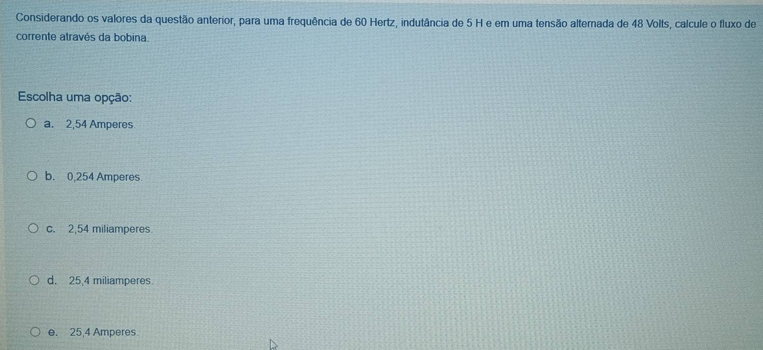 Considerando os valores da questão anterior, para uma frequência de 60 Hertz, indutância de 5 H e em uma tensão alternada de 48 Volts, calcule o fluxo de
corrente através da bobina.
Escolha uma opção:
a. 2,54 Amperes.
b. 0,254 Amperes
c. 2,54 miliamperes.
d. 25,4 miliamperes.
e. 25,4 Amperes