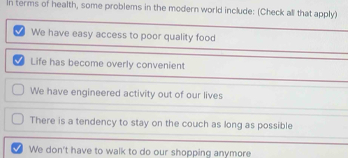 In terms of health, some problems in the modern world include: (Check all that apply)
We have easy access to poor quality food
Life has become overly convenient
We have engineered activity out of our lives
There is a tendency to stay on the couch as long as possible
We don't have to walk to do our shopping anymore