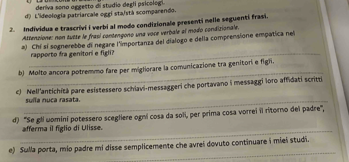 deriva sono oggetto di studio degli psicologi. 
d) L'ideologia patriarcale oggi sta/stà scomparendo. 
2. Individua e trascrivi i verbi al modo condizionale presenti nelle seguenti frasi. 
Attenzione: non tutte le frasi contengono una voce verbale al modo condizionale. 
a) Chi si sognerebbe di negare l'importanza del dialogo e della comprensione empatica nel 
_rapporto fra genitori e figli? 
_ 
b) Molto ancora potremmo fare per migliorare la comunicazione tra genitori e figli. 
c) Nell’antichità pare esistessero schiavi-messaggeri che portavano i messaggi loro affidati scritti 
_sulla nuca rasata. 
d) “Se gli uomini potessero scegliere ogni cosa da soli, per prima cosa vorrei il ritorno del padre”, 
_afferma il figlio di Ulisse. 
_ 
e) Sulla porta, mio padre mi disse semplicemente che avrei dovuto continuare i miei studi.