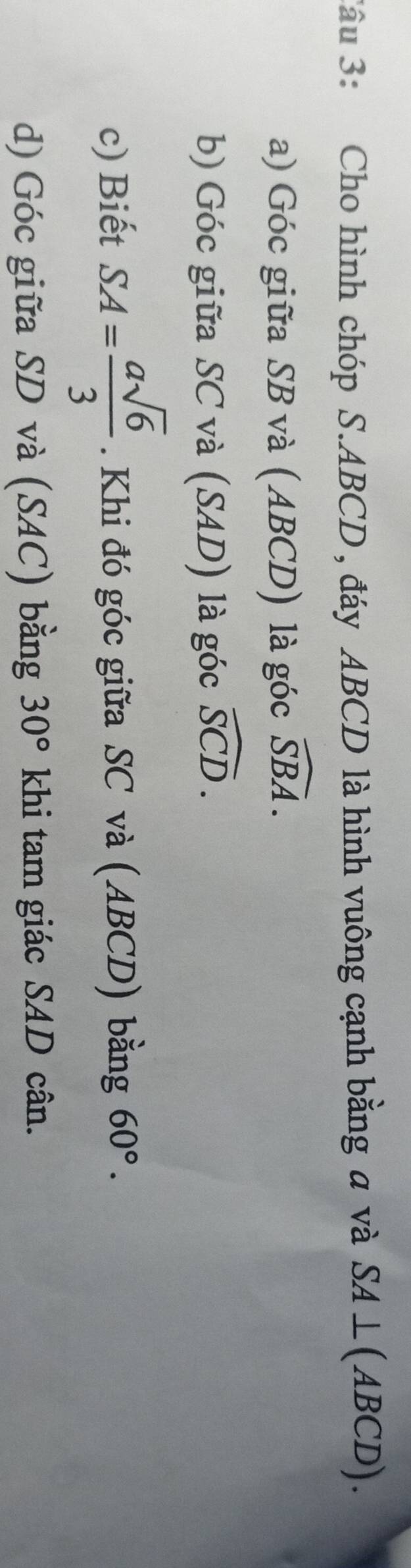Cho hình chóp S. ABCD , đáy ABCD là hình vuông cạnh bằng a và SA⊥ (ABCD). 
a) Góc giữa SB và (ABCD) là góc widehat SBA. 
b) Góc giữa SC và (SAD) là góc widehat SCD. 
c) Biết SA= asqrt(6)/3 . Khi đó góc giữa SC và (ABCD) bằng 60°. 
d) Góc giữa SD và (SAC) bằng 30° khi tam giác SAD cân.