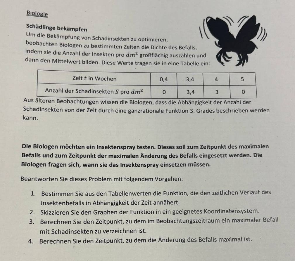 Biologie
Schädlinge bekämpfen
Um die Bekämpfung von Schadinsekten zu optimieren,
beobachten Biologen zu bestimmten Zeiten die Dichte des Befalls,
indem sie die Anzahl der Insekten pro dm^2 großflächig auszählen und
dann den Mittelwert bilden. Diese Werte tragen sie in eine Tabelle ein:
achtungen wissen die Biologen, dass die Abhängigkeit der Anzahl der
Schadinsekten von der Zeit durch eine ganzrationale Funktion 3. Grades beschrieben werden
kann.
Die Biologen möchten ein Insektenspray testen. Dieses soll zum Zeitpunkt des maximalen
Befalls und zum Zeitpunkt der maximalen Änderung des Befalls eingesetzt werden. Die
Biologen fragen sich, wann sie das Insektenspray einsetzen müssen.
Beantworten Sie dieses Problem mit folgendem Vorgehen:
1. Bestimmen Sie aus den Tabellenwerten die Funktion, die den zeitlichen Verlauf des
Insektenbefalls in Abhängigkeit der Zeit annähert.
2. Skizzieren Sie den Graphen der Funktion in ein geeignetes Koordinatensystem.
3. Berechnen Sie den Zeitpunkt, zu dem im Beobachtungszeitraum ein maximaler Befall
mit Schadinsekten zu verzeichnen ist.
4. Berechnen Sie den Zeitpunkt, zu dem die Änderung des Befalls maximal ist.