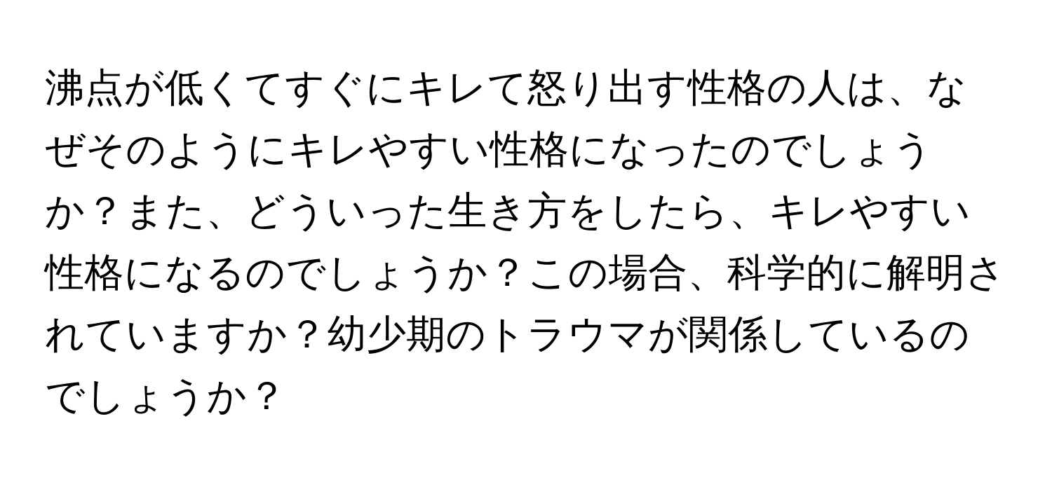 沸点が低くてすぐにキレて怒り出す性格の人は、なぜそのようにキレやすい性格になったのでしょうか？また、どういった生き方をしたら、キレやすい性格になるのでしょうか？この場合、科学的に解明されていますか？幼少期のトラウマが関係しているのでしょうか？